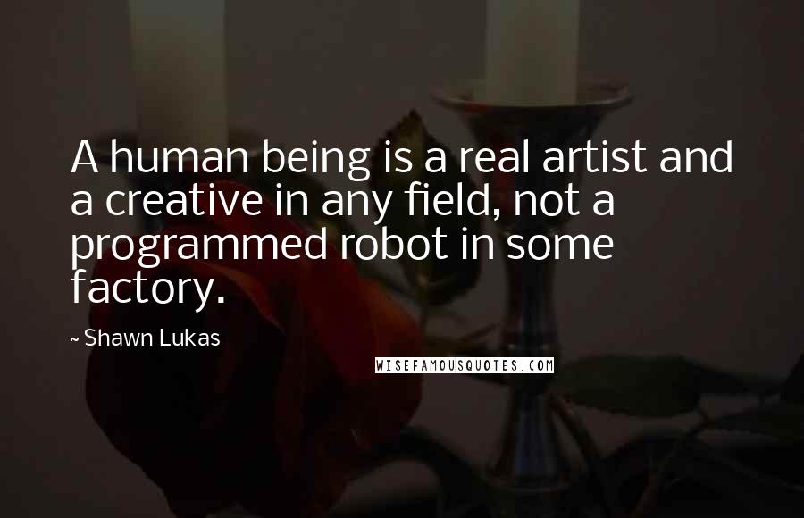 Shawn Lukas Quotes: A human being is a real artist and a creative in any field, not a programmed robot in some factory.