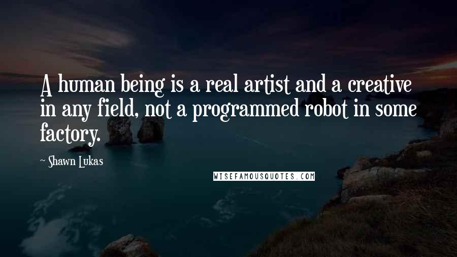 Shawn Lukas Quotes: A human being is a real artist and a creative in any field, not a programmed robot in some factory.