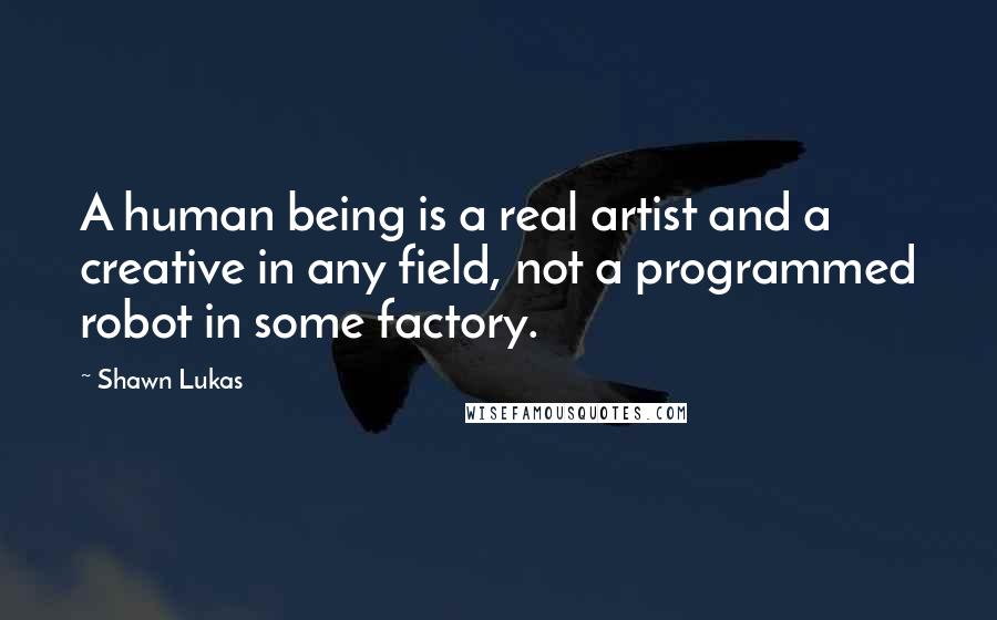 Shawn Lukas Quotes: A human being is a real artist and a creative in any field, not a programmed robot in some factory.