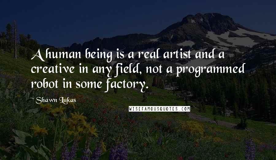 Shawn Lukas Quotes: A human being is a real artist and a creative in any field, not a programmed robot in some factory.