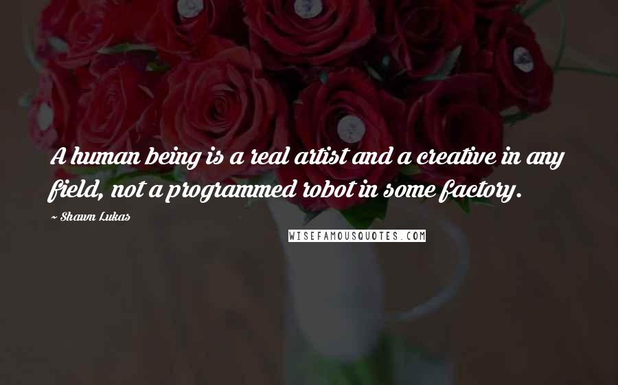 Shawn Lukas Quotes: A human being is a real artist and a creative in any field, not a programmed robot in some factory.