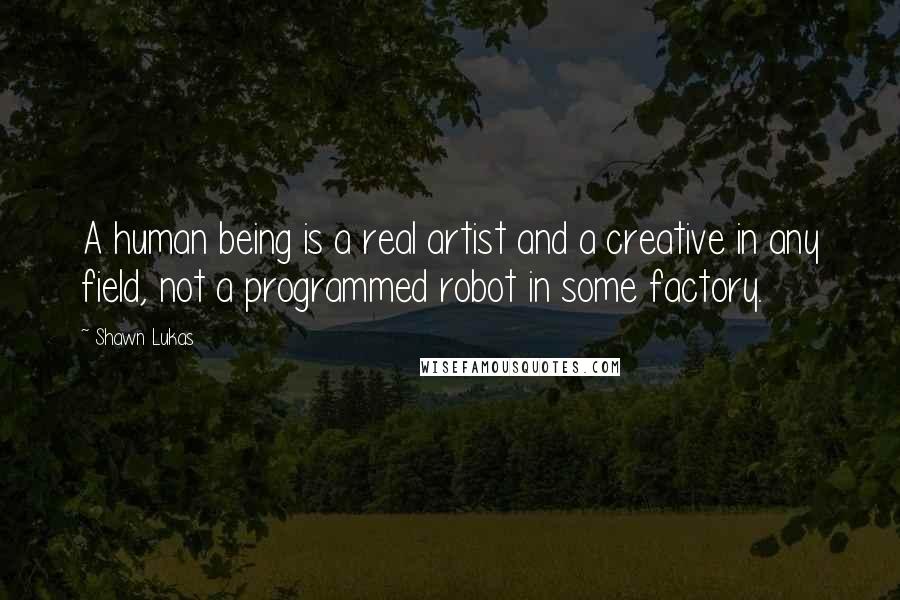 Shawn Lukas Quotes: A human being is a real artist and a creative in any field, not a programmed robot in some factory.