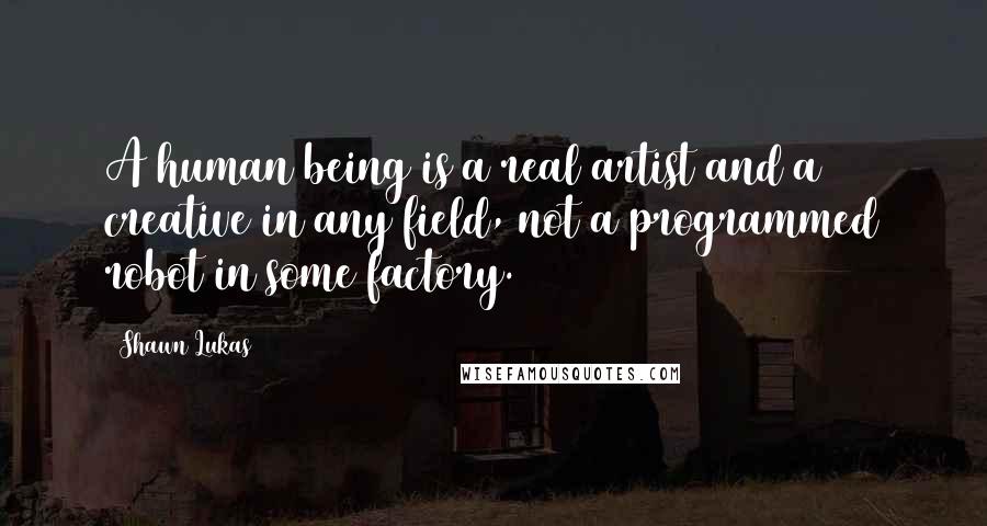 Shawn Lukas Quotes: A human being is a real artist and a creative in any field, not a programmed robot in some factory.