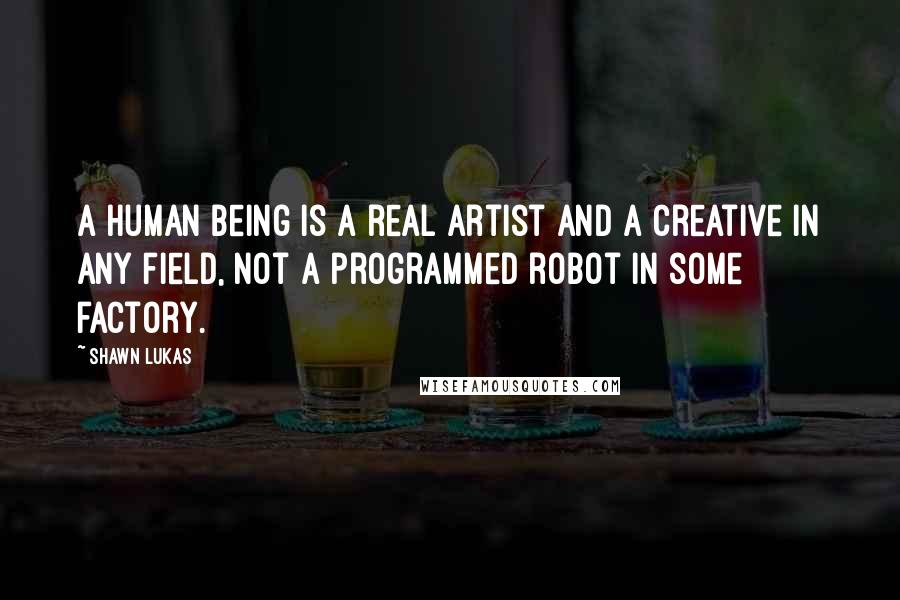 Shawn Lukas Quotes: A human being is a real artist and a creative in any field, not a programmed robot in some factory.