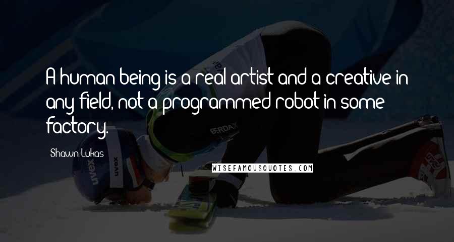 Shawn Lukas Quotes: A human being is a real artist and a creative in any field, not a programmed robot in some factory.