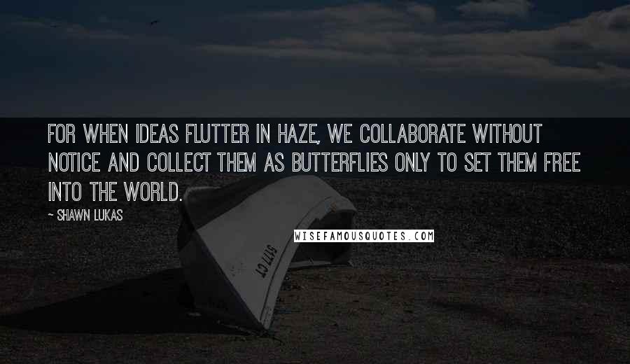 Shawn Lukas Quotes: For when ideas flutter in haze, we collaborate without notice and collect them as butterflies only to set them free into the world.