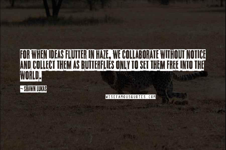 Shawn Lukas Quotes: For when ideas flutter in haze, we collaborate without notice and collect them as butterflies only to set them free into the world.