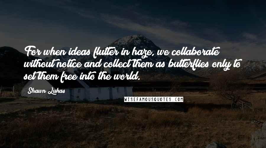 Shawn Lukas Quotes: For when ideas flutter in haze, we collaborate without notice and collect them as butterflies only to set them free into the world.