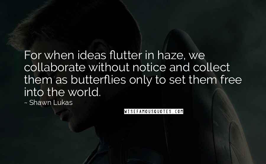 Shawn Lukas Quotes: For when ideas flutter in haze, we collaborate without notice and collect them as butterflies only to set them free into the world.