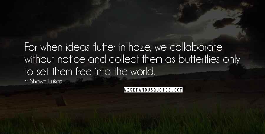 Shawn Lukas Quotes: For when ideas flutter in haze, we collaborate without notice and collect them as butterflies only to set them free into the world.