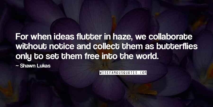 Shawn Lukas Quotes: For when ideas flutter in haze, we collaborate without notice and collect them as butterflies only to set them free into the world.