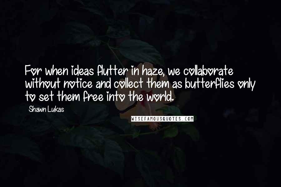 Shawn Lukas Quotes: For when ideas flutter in haze, we collaborate without notice and collect them as butterflies only to set them free into the world.