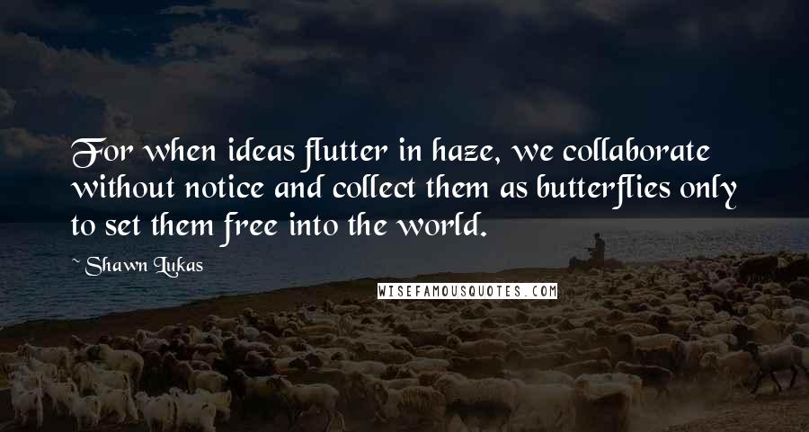 Shawn Lukas Quotes: For when ideas flutter in haze, we collaborate without notice and collect them as butterflies only to set them free into the world.