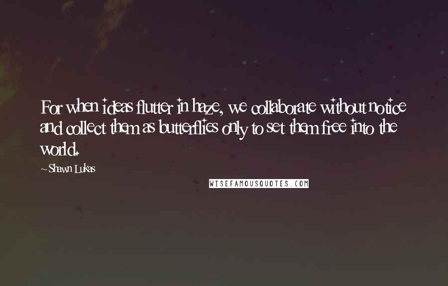 Shawn Lukas Quotes: For when ideas flutter in haze, we collaborate without notice and collect them as butterflies only to set them free into the world.