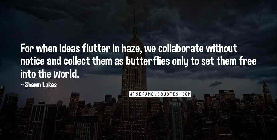 Shawn Lukas Quotes: For when ideas flutter in haze, we collaborate without notice and collect them as butterflies only to set them free into the world.