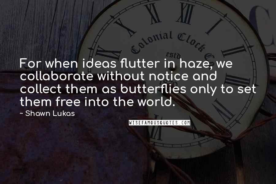 Shawn Lukas Quotes: For when ideas flutter in haze, we collaborate without notice and collect them as butterflies only to set them free into the world.