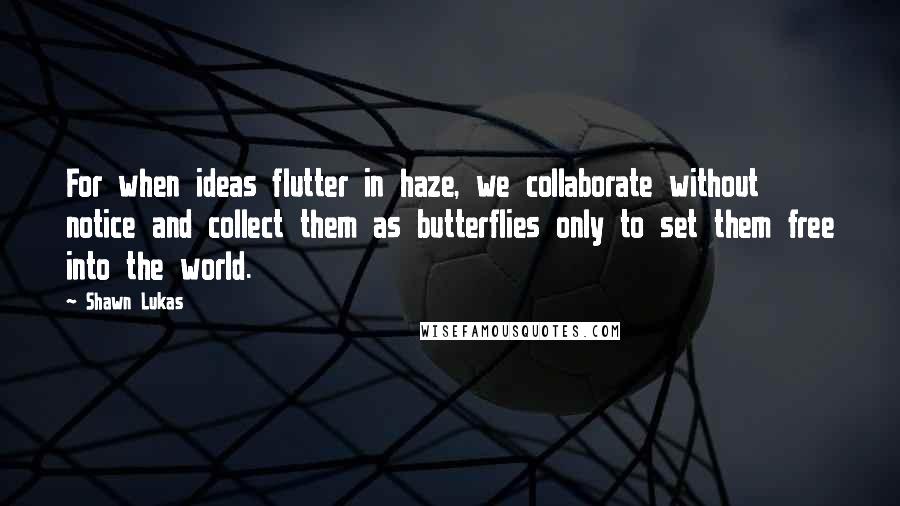 Shawn Lukas Quotes: For when ideas flutter in haze, we collaborate without notice and collect them as butterflies only to set them free into the world.