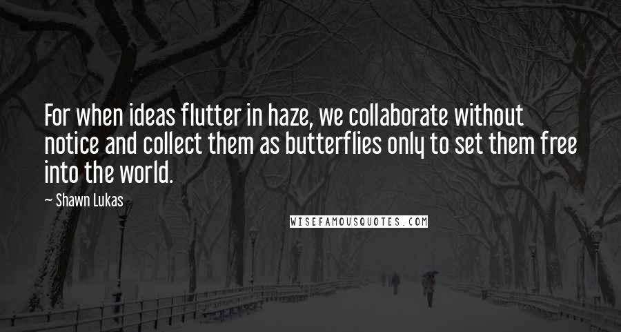 Shawn Lukas Quotes: For when ideas flutter in haze, we collaborate without notice and collect them as butterflies only to set them free into the world.