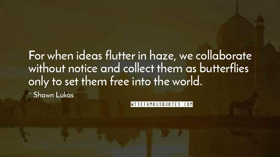 Shawn Lukas Quotes: For when ideas flutter in haze, we collaborate without notice and collect them as butterflies only to set them free into the world.