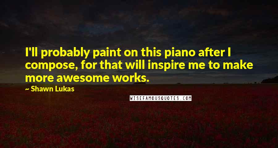 Shawn Lukas Quotes: I'll probably paint on this piano after I compose, for that will inspire me to make more awesome works.
