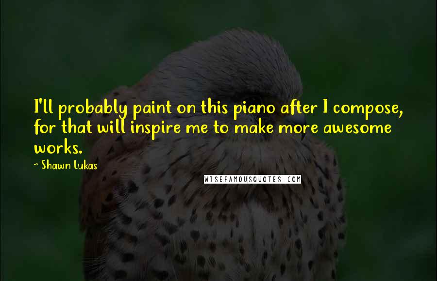 Shawn Lukas Quotes: I'll probably paint on this piano after I compose, for that will inspire me to make more awesome works.