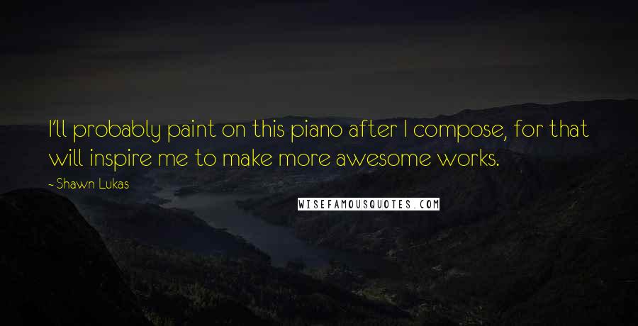 Shawn Lukas Quotes: I'll probably paint on this piano after I compose, for that will inspire me to make more awesome works.