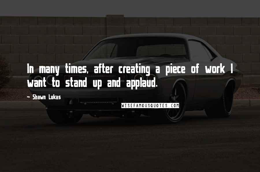 Shawn Lukas Quotes: In many times, after creating a piece of work I want to stand up and applaud.