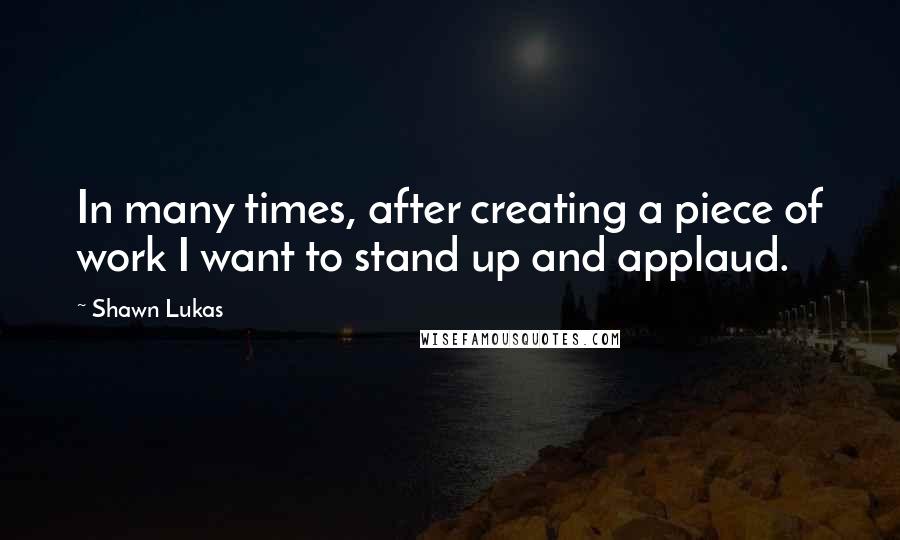 Shawn Lukas Quotes: In many times, after creating a piece of work I want to stand up and applaud.