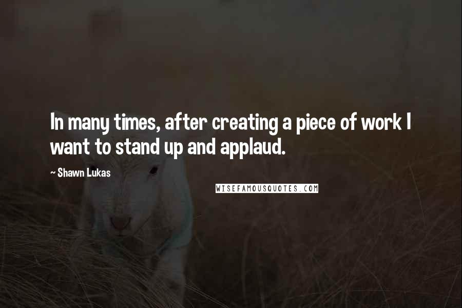 Shawn Lukas Quotes: In many times, after creating a piece of work I want to stand up and applaud.