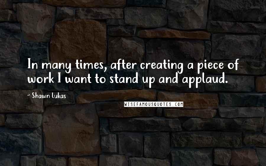 Shawn Lukas Quotes: In many times, after creating a piece of work I want to stand up and applaud.