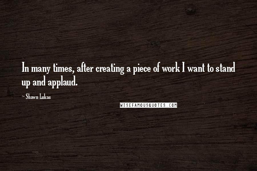 Shawn Lukas Quotes: In many times, after creating a piece of work I want to stand up and applaud.