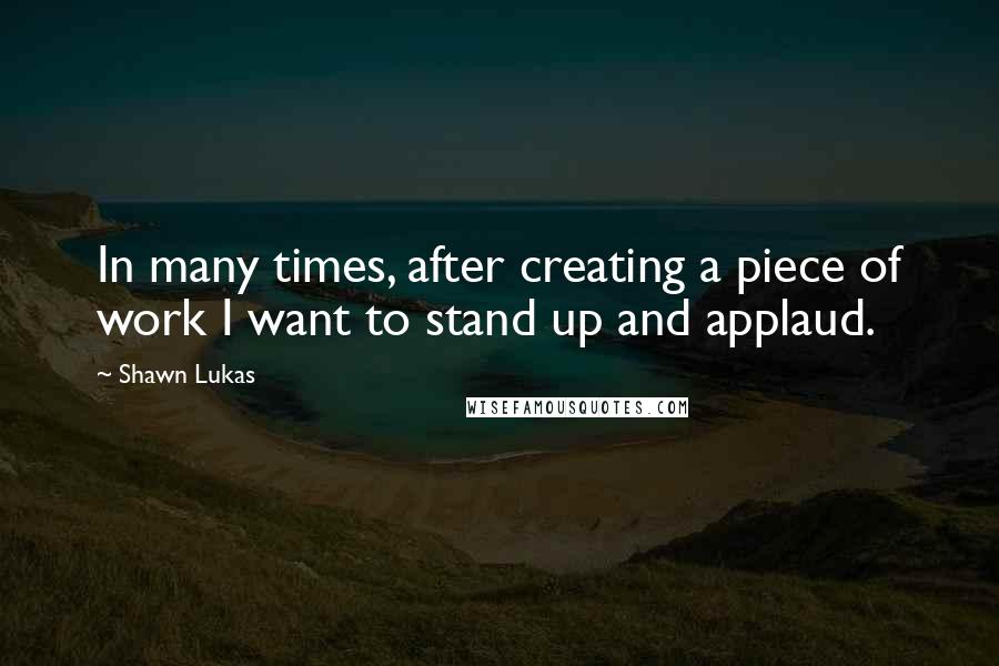 Shawn Lukas Quotes: In many times, after creating a piece of work I want to stand up and applaud.