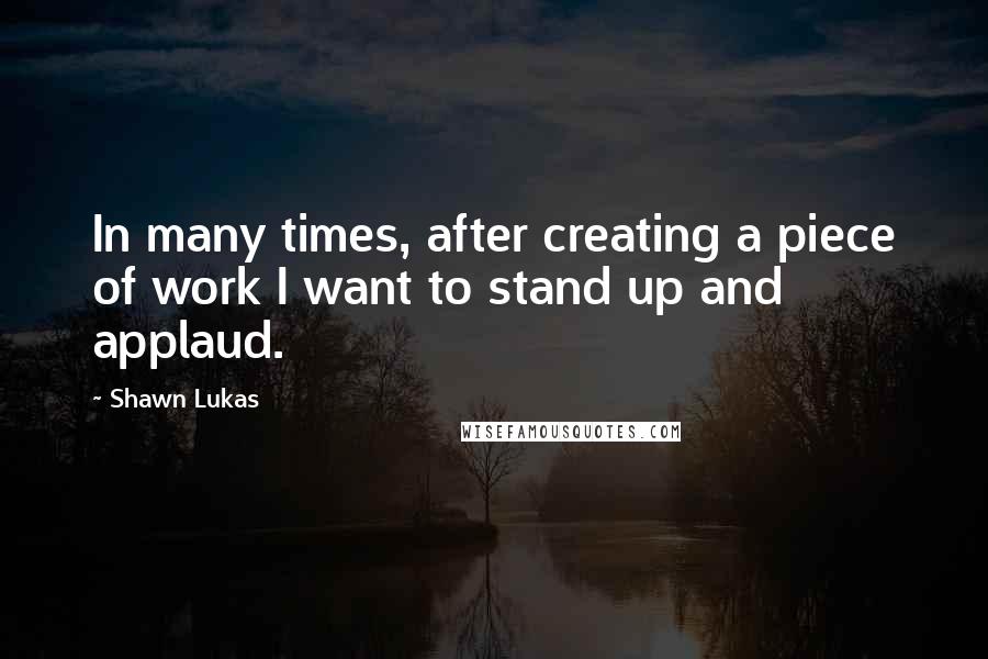 Shawn Lukas Quotes: In many times, after creating a piece of work I want to stand up and applaud.