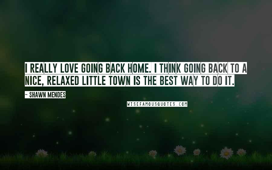 Shawn Mendes Quotes: I really love going back home. I think going back to a nice, relaxed little town is the best way to do it.