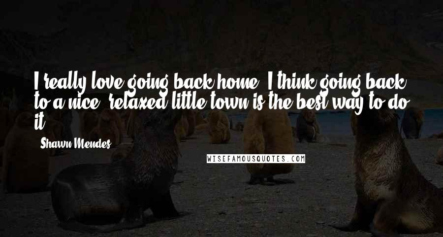 Shawn Mendes Quotes: I really love going back home. I think going back to a nice, relaxed little town is the best way to do it.