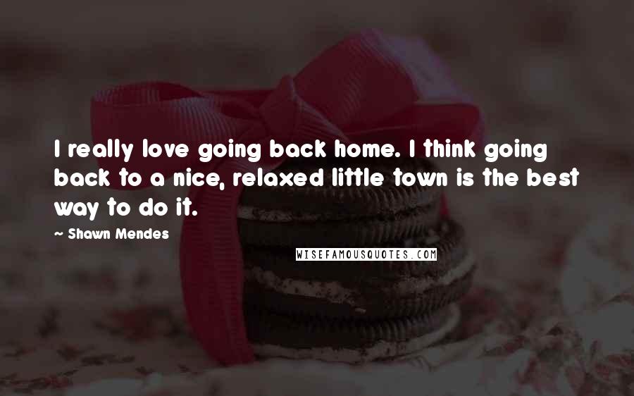 Shawn Mendes Quotes: I really love going back home. I think going back to a nice, relaxed little town is the best way to do it.