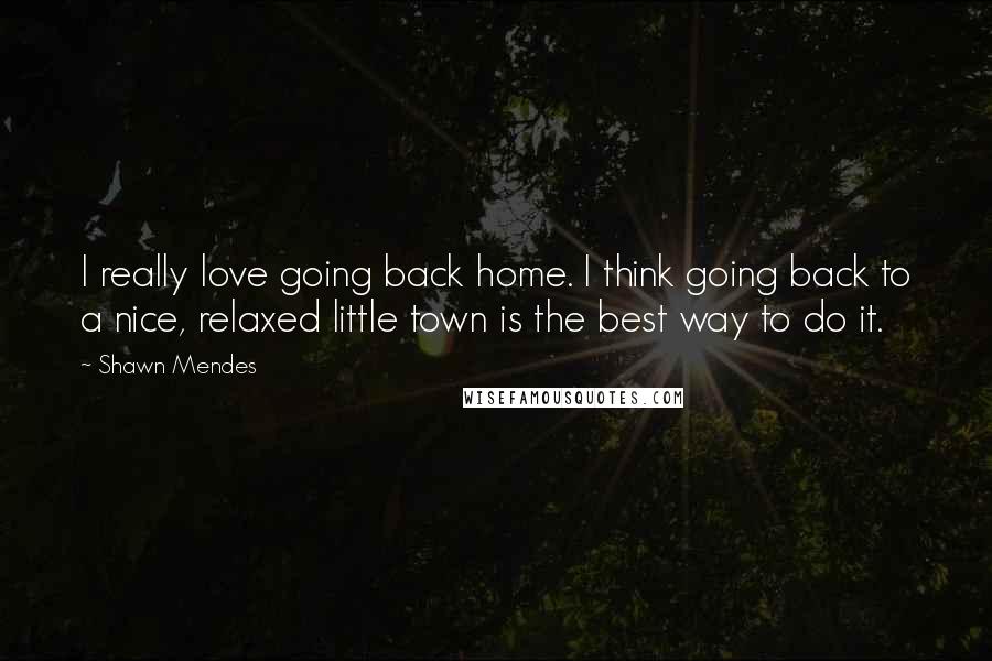 Shawn Mendes Quotes: I really love going back home. I think going back to a nice, relaxed little town is the best way to do it.