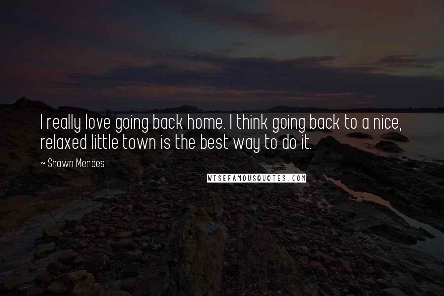 Shawn Mendes Quotes: I really love going back home. I think going back to a nice, relaxed little town is the best way to do it.