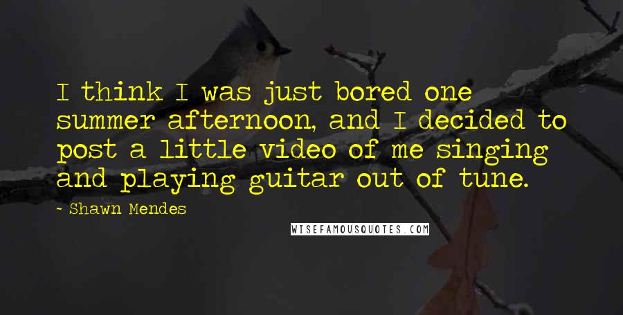 Shawn Mendes Quotes: I think I was just bored one summer afternoon, and I decided to post a little video of me singing and playing guitar out of tune.