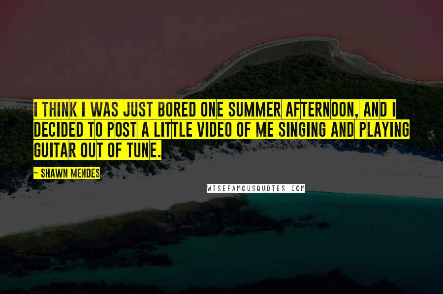 Shawn Mendes Quotes: I think I was just bored one summer afternoon, and I decided to post a little video of me singing and playing guitar out of tune.