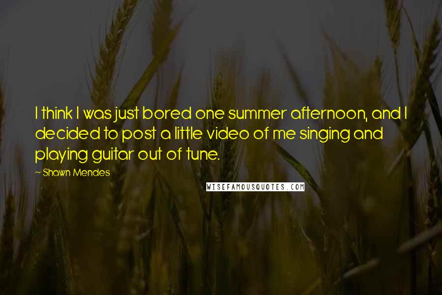 Shawn Mendes Quotes: I think I was just bored one summer afternoon, and I decided to post a little video of me singing and playing guitar out of tune.