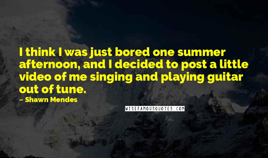 Shawn Mendes Quotes: I think I was just bored one summer afternoon, and I decided to post a little video of me singing and playing guitar out of tune.