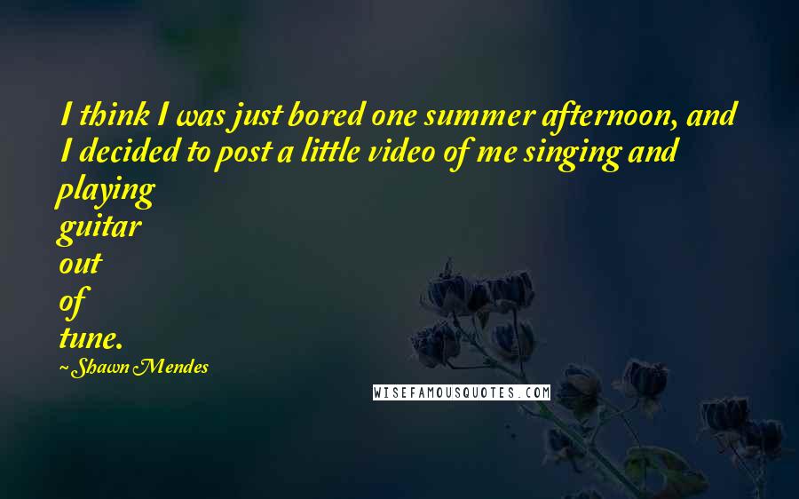 Shawn Mendes Quotes: I think I was just bored one summer afternoon, and I decided to post a little video of me singing and playing guitar out of tune.