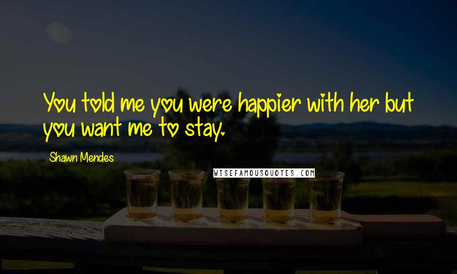 Shawn Mendes Quotes: You told me you were happier with her but you want me to stay.