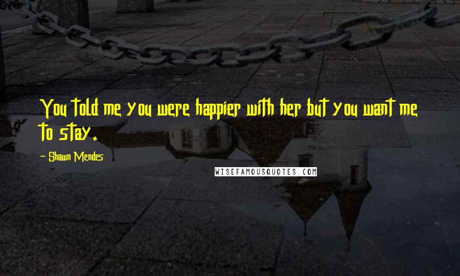 Shawn Mendes Quotes: You told me you were happier with her but you want me to stay.