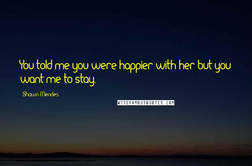 Shawn Mendes Quotes: You told me you were happier with her but you want me to stay.