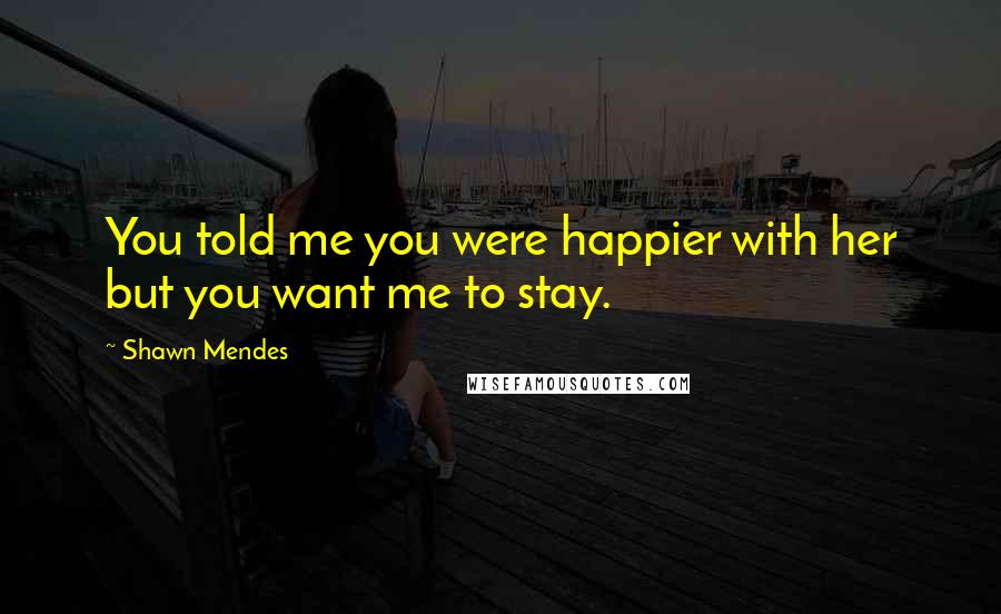 Shawn Mendes Quotes: You told me you were happier with her but you want me to stay.
