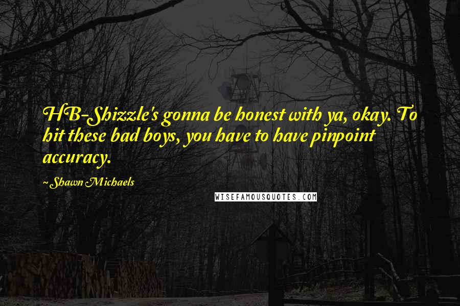 Shawn Michaels Quotes: HB-Shizzle's gonna be honest with ya, okay. To hit these bad boys, you have to have pinpoint accuracy.