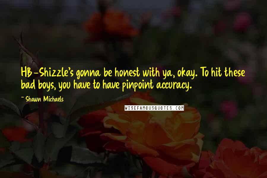 Shawn Michaels Quotes: HB-Shizzle's gonna be honest with ya, okay. To hit these bad boys, you have to have pinpoint accuracy.