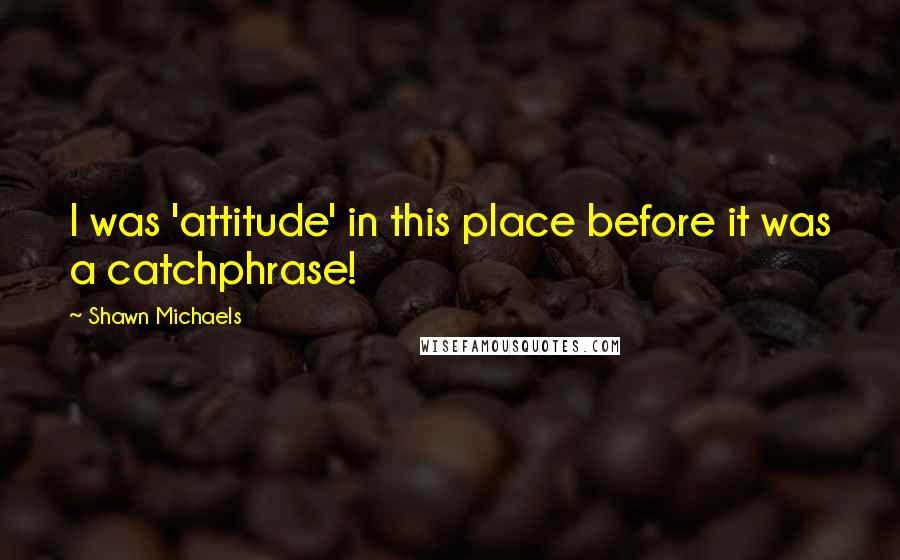 Shawn Michaels Quotes: I was 'attitude' in this place before it was a catchphrase!